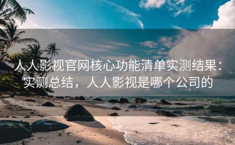 人人影视官网核心功能清单实测结果：实测总结，人人影视是哪个公司的