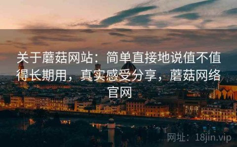 关于蘑菇网站：简单直接地说值不值得长期用，真实感受分享，蘑菇网络官网