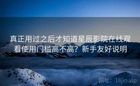 真正用过之后才知道星辰影院在线观看使用门槛高不高？新手友好说明