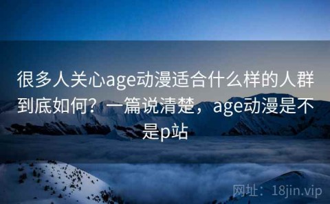 很多人关心age动漫适合什么样的人群到底如何？一篇说清楚，age动漫是不是p站