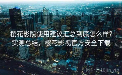 樱花影院使用建议汇总到底怎么样？实测总结，樱花影视官方安全下载