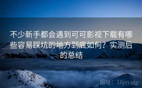 不少新手都会遇到可可影视下载有哪些容易踩坑的地方到底如何？实测后的总结