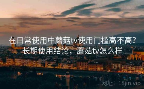 在日常使用中蘑菇tv使用门槛高不高？长期使用结论，蘑菇tv怎么样