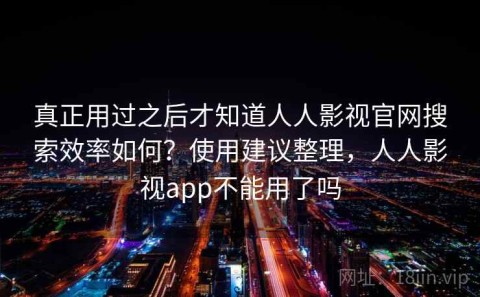 真正用过之后才知道人人影视官网搜索效率如何？使用建议整理，人人影视app不能用了吗