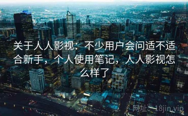 关于人人影视：不少用户会问适不适合新手，个人使用笔记，人人影视怎么样了