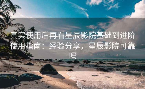真实使用后再看星辰影院基础到进阶使用指南：经验分享，星辰影院可靠吗