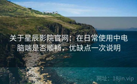 关于星辰影院官网：在日常使用中电脑端是否顺畅，优缺点一次说明
