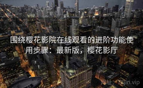围绕樱花影院在线观看的进阶功能使用步骤：最新版，樱花影厅