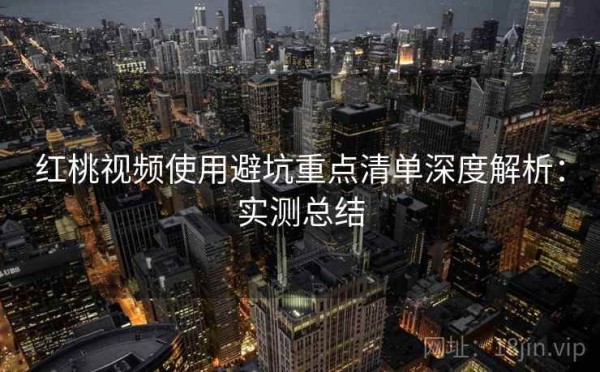 红桃视频使用避坑重点清单深度解析：实测总结