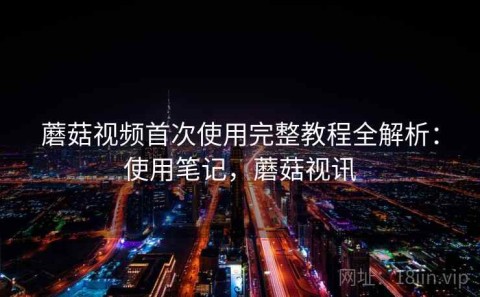 蘑菇视频首次使用完整教程全解析：使用笔记，蘑菇视讯