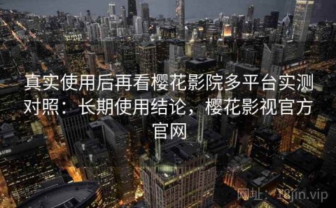 真实使用后再看樱花影院多平台实测对照：长期使用结论，樱花影视官方官网