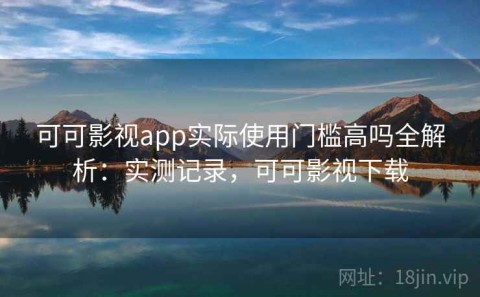 可可影视app实际使用门槛高吗全解析：实测记录，可可影视下载