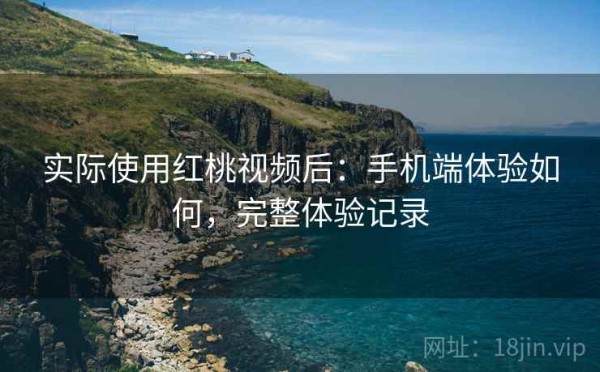 实际使用红桃视频后：手机端体验如何，完整体验记录