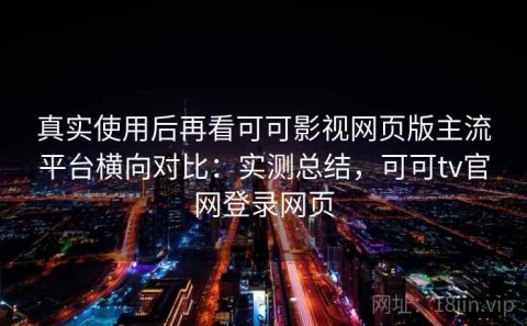 真实使用后再看可可影视网页版主流平台横向对比：实测总结，可可tv官网登录网页