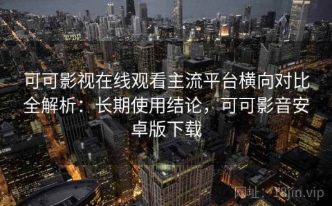 可可影视在线观看主流平台横向对比全解析：长期使用结论，可可影音安卓版下载
