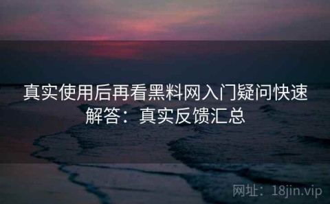 真实使用后再看黑料网入门疑问快速解答：真实反馈汇总