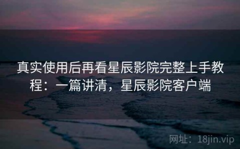 真实使用后再看星辰影院完整上手教程：一篇讲清，星辰影院客户端