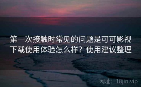 第一次接触时常见的问题是可可影视下载使用体验怎么样？使用建议整理