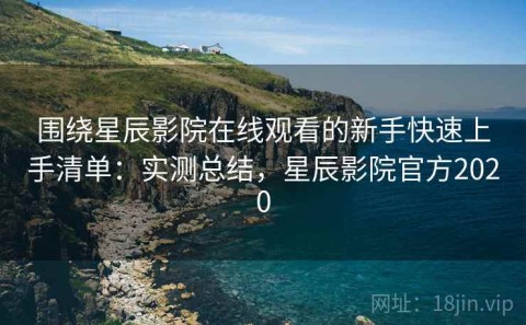 围绕星辰影院在线观看的新手快速上手清单：实测总结，星辰影院官方2020