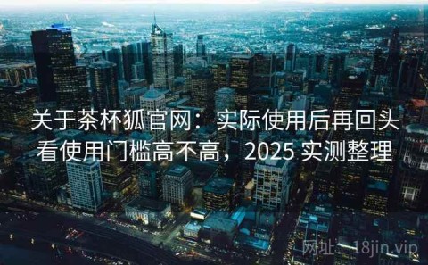 关于茶杯狐官网：实际使用后再回头看使用门槛高不高，2025 实测整理