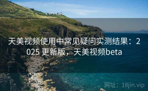 天美视频使用中常见疑问实测结果：2025 更新版，天美视频beta
