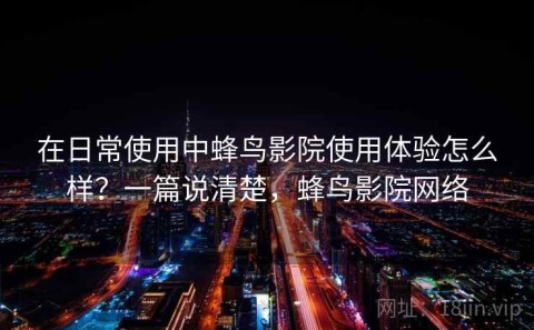 在日常使用中蜂鸟影院使用体验怎么样？一篇说清楚，蜂鸟影院网络