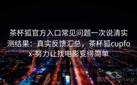 茶杯狐官方入口常见问题一次说清实测结果：真实反馈汇总，茶杯狐cupfox-努力让找电影变得简单