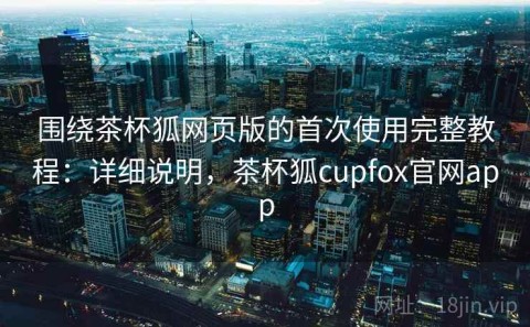 围绕茶杯狐网页版的首次使用完整教程：详细说明，茶杯狐cupfox官网app