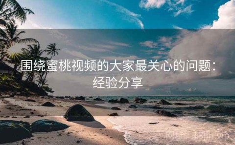 围绕蜜桃视频的大家最关心的问题：经验分享