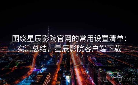 围绕星辰影院官网的常用设置清单：实测总结，星辰影院客户端下载