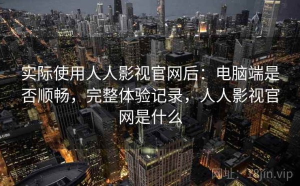 实际使用人人影视官网后：电脑端是否顺畅，完整体验记录，人人影视官网是什么