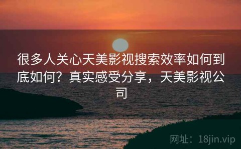 很多人关心天美影视搜索效率如何到底如何？真实感受分享，天美影视公司