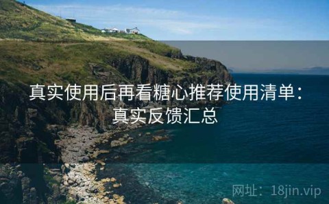 真实使用后再看糖心推荐使用清单：真实反馈汇总