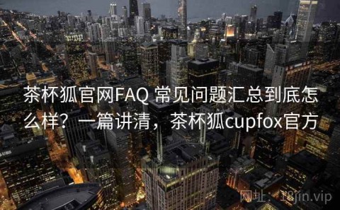 茶杯狐官网FAQ 常见问题汇总到底怎么样？一篇讲清，茶杯狐cupfox官方