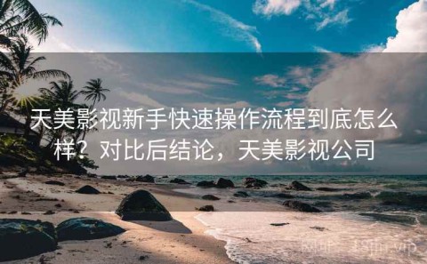 天美影视新手快速操作流程到底怎么样？对比后结论，天美影视公司