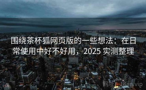 围绕茶杯狐网页版的一些想法：在日常使用中好不好用，2025 实测整理