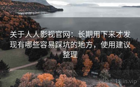 关于人人影视官网：长期用下来才发现有哪些容易踩坑的地方，使用建议整理