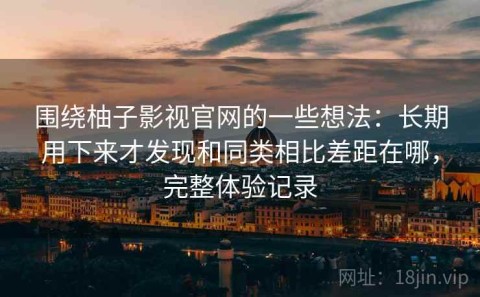 围绕柚子影视官网的一些想法：长期用下来才发现和同类相比差距在哪，完整体验记录