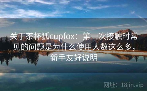 关于茶杯狐cupfox：第一次接触时常见的问题是为什么使用人数这么多，新手友好说明
