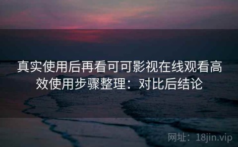 真实使用后再看可可影视在线观看高效使用步骤整理：对比后结论