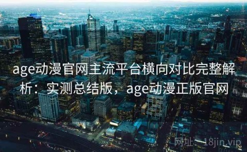 age动漫官网主流平台横向对比完整解析：实测总结版，age动漫正版官网