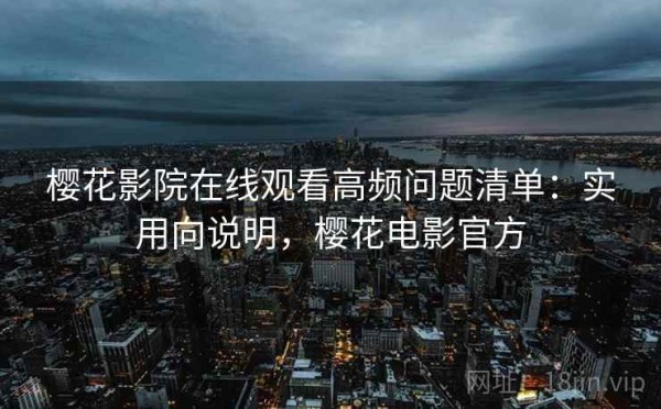 樱花影院在线观看高频问题清单：实用向说明，樱花电影官方