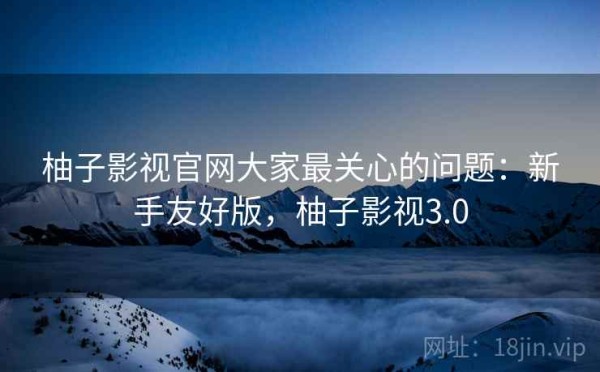 柚子影视官网大家最关心的问题：新手友好版，柚子影视3.0