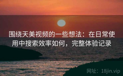 围绕天美视频的一些想法：在日常使用中搜索效率如何，完整体验记录