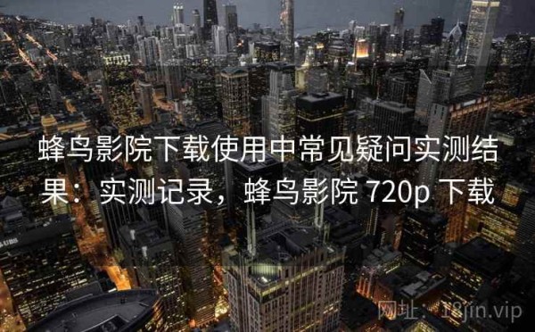 蜂鸟影院下载使用中常见疑问实测结果：实测记录，蜂鸟影院 720p 下载