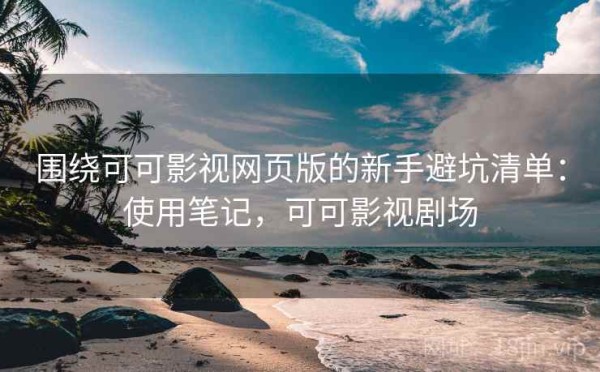 围绕可可影视网页版的新手避坑清单：使用笔记，可可影视剧场