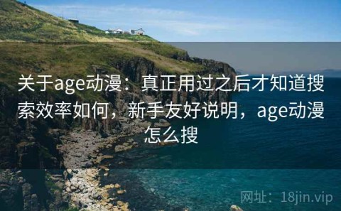 关于age动漫：真正用过之后才知道搜索效率如何，新手友好说明，age动漫怎么搜