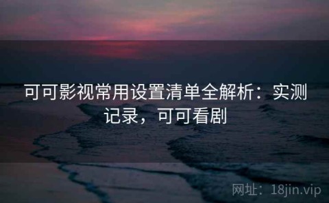 可可影视常用设置清单全解析：实测记录，可可看剧