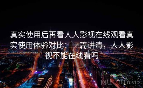 真实使用后再看人人影视在线观看真实使用体验对比：一篇讲清，人人影视不能在线看吗
