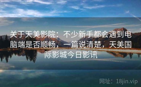 关于天美影院：不少新手都会遇到电脑端是否顺畅，一篇说清楚，天美国际影城今日影讯
